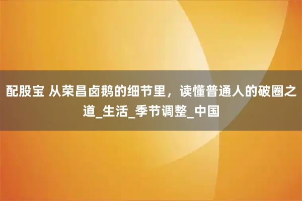 配股宝 从荣昌卤鹅的细节里，读懂普通人的破圈之道_生活_季节调整_中国
