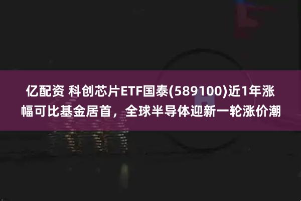 亿配资 科创芯片ETF国泰(589100)近1年涨幅可比基金居首,全球半导体迎新一轮涨价潮