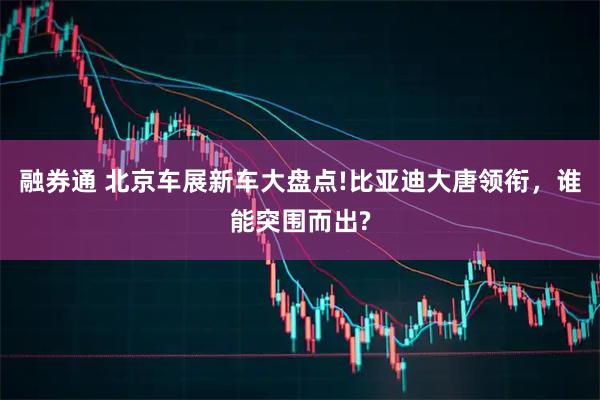 融券通 北京车展新车大盘点!比亚迪大唐领衔,谁能突围而出?