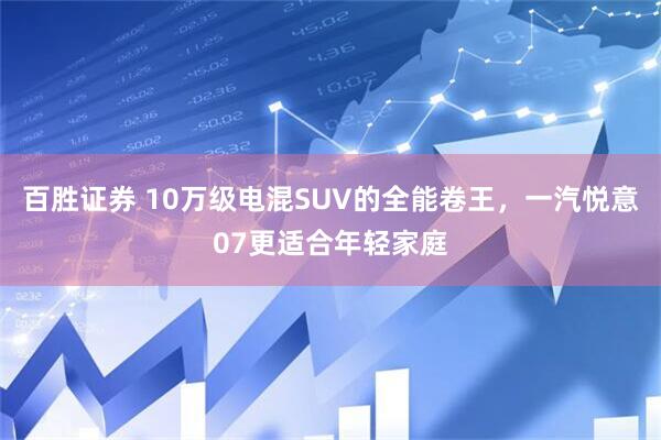 百胜证券 10万级电混SUV的全能卷王，一汽悦意07更适合年轻家庭