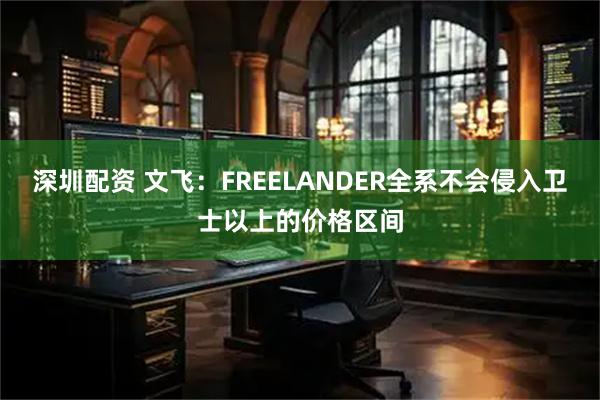 深圳配资 文飞：FREELANDER全系不会侵入卫士以上的价格区间