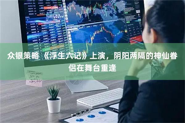 众银策略 《浮生六记》上演，阴阳两隔的神仙眷侣在舞台重逢