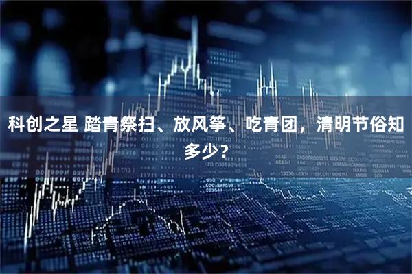 科创之星 踏青祭扫、放风筝、吃青团，清明节俗知多少？