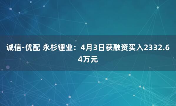 诚信-优配 永杉锂业：4月3日获融资买入2332.64万元