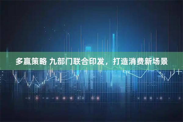 多赢策略 九部门联合印发，打造消费新场景