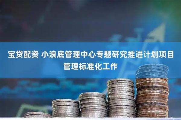 宝贷配资 小浪底管理中心专题研究推进计划项目管理标准化工作