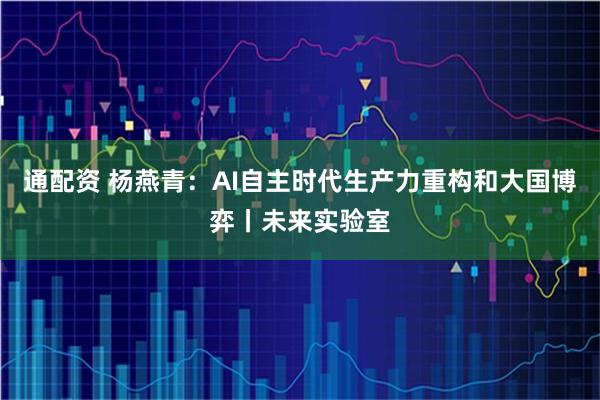 通配资 杨燕青：AI自主时代生产力重构和大国博弈丨未来实验室