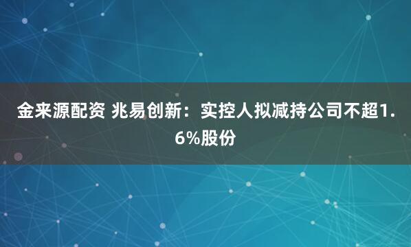 金来源配资 兆易创新：实控人拟减持公司不超1.6%股份