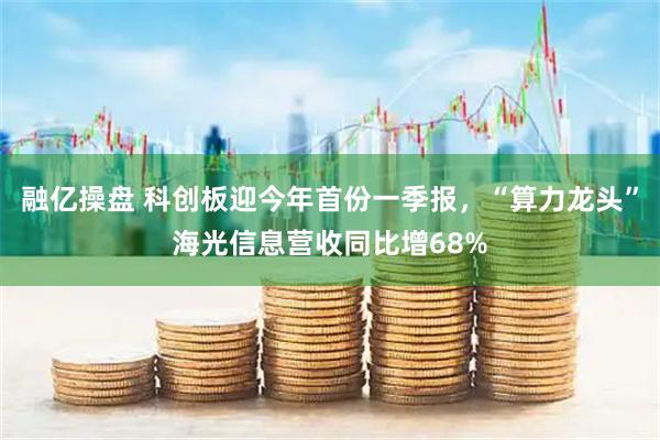 融亿操盘 科创板迎今年首份一季报，“算力龙头”海光信息营收同比增68%