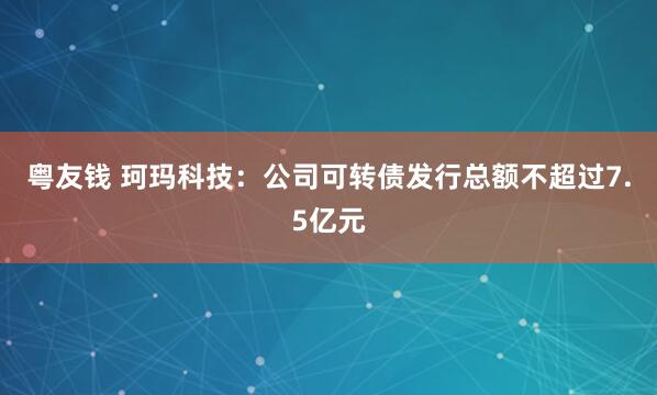 粤友钱 珂玛科技：公司可转债发行总额不超过7.5亿元