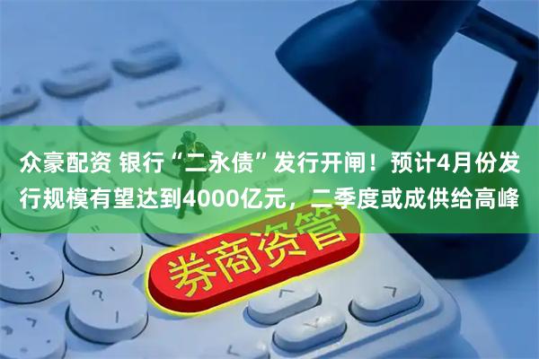 众豪配资 银行“二永债”发行开闸！预计4月份发行规模有望达到4000亿元，二季度或成供给高峰